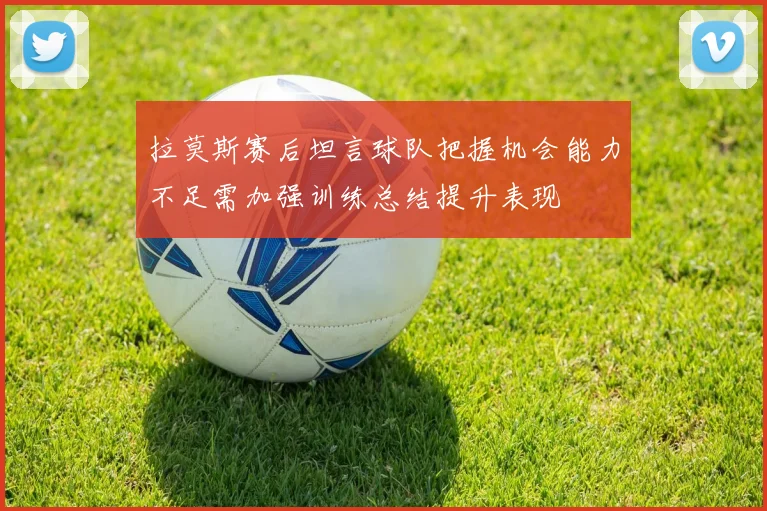 拉莫斯赛后坦言球队把握机会能力不足需加强训练总结提升表现