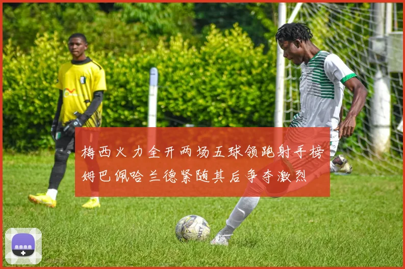 梅西火力全开两场五球领跑射手榜姆巴佩哈兰德紧随其后争夺激烈