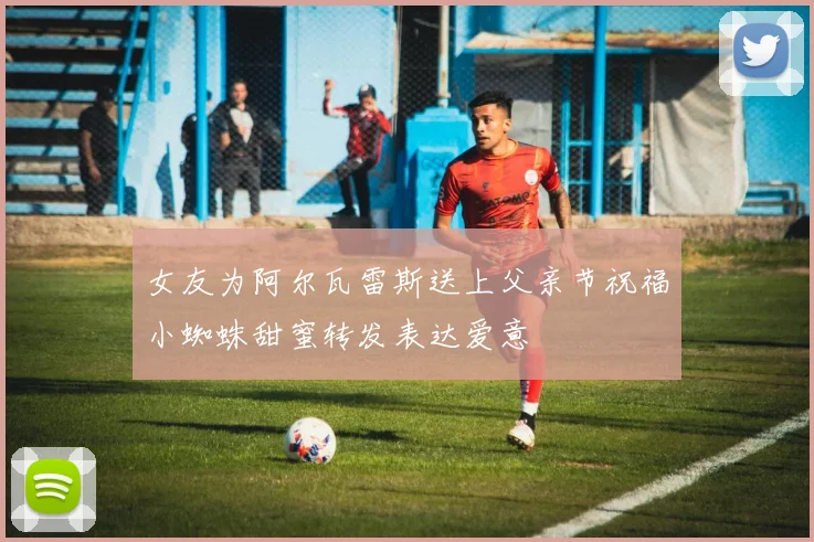 女友为阿尔瓦雷斯送上父亲节祝福小蜘蛛甜蜜转发表达爱意