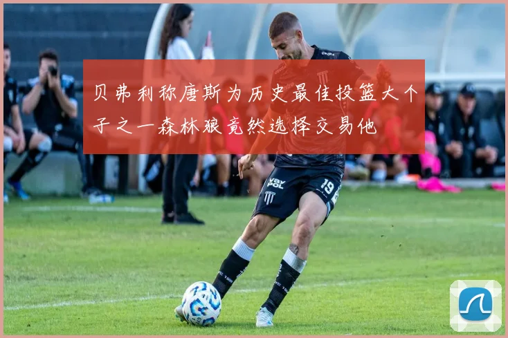 贝弗利称唐斯为历史最佳投篮大个子之一森林狼竟然选择交易他