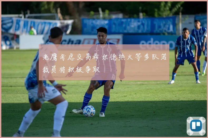 老鹰考虑交易希尔德热火等多队若裁员将积极争取