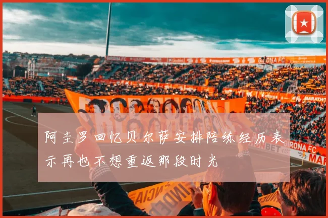 阿圭罗回忆贝尔萨安排陪练经历表示再也不想重返那段时光