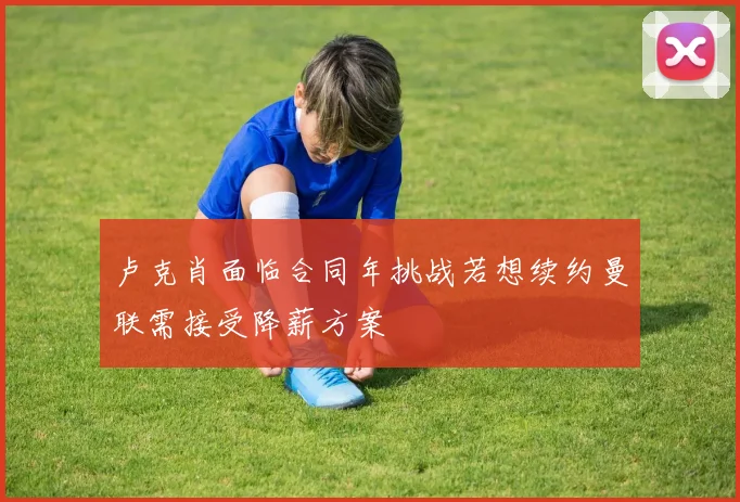 卢克肖面临合同年挑战若想续约曼联需接受降薪方案