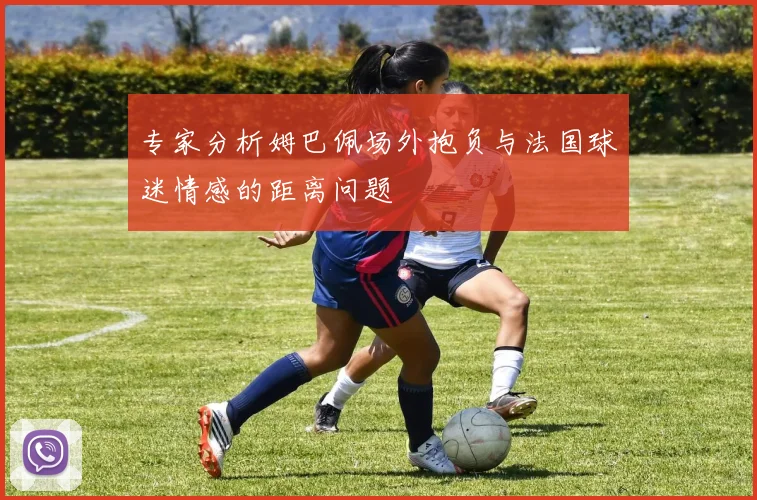 专家分析姆巴佩场外抱负与法国球迷情感的距离问题