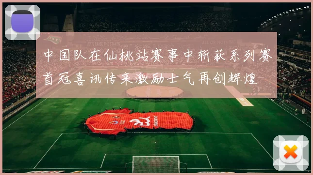 中国队在仙桃站赛事中斩获系列赛首冠喜讯传来激励士气再创辉煌