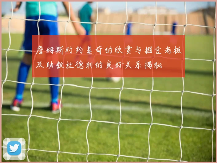 詹姆斯对约基奇的欣赏与掘金老板及助教杜德利的良好关系揭秘