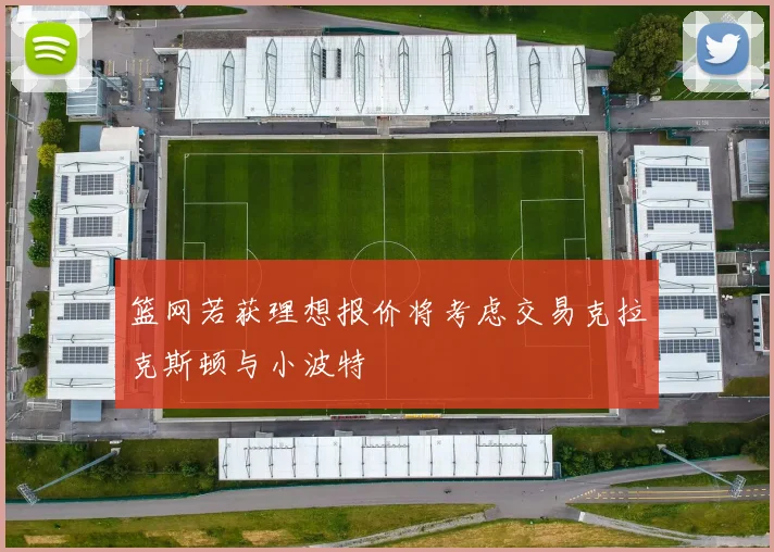篮网若获理想报价将考虑交易克拉克斯顿与小波特