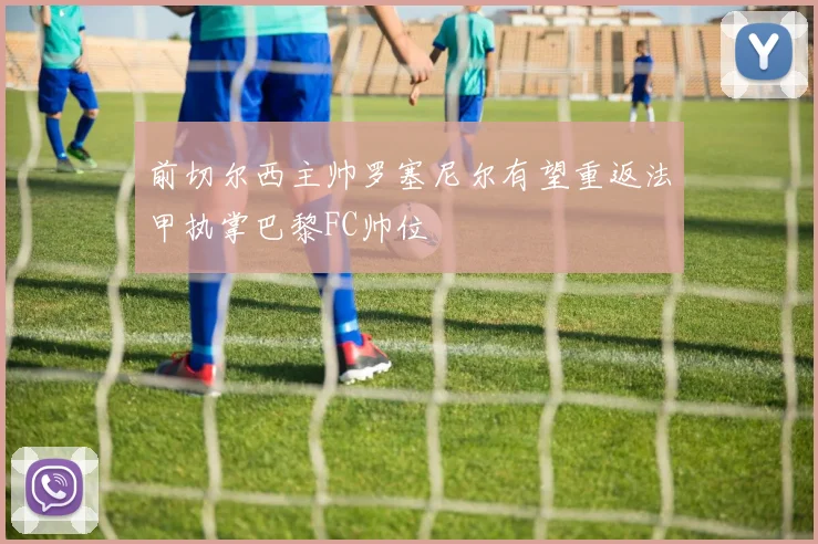 前切尔西主帅罗塞尼尔有望重返法甲执掌巴黎FC帅位